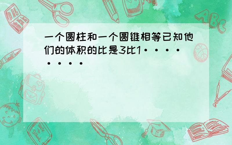 一个圆柱和一个圆锥相等已知他们的体积的比是3比1········