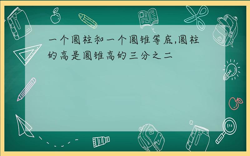 一个圆柱和一个圆锥等底,圆柱的高是圆锥高的三分之二