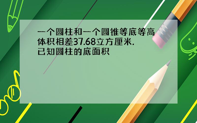 一个圆柱和一个圆锥等底等高 体积相差37.68立方厘米.已知圆柱的底面积