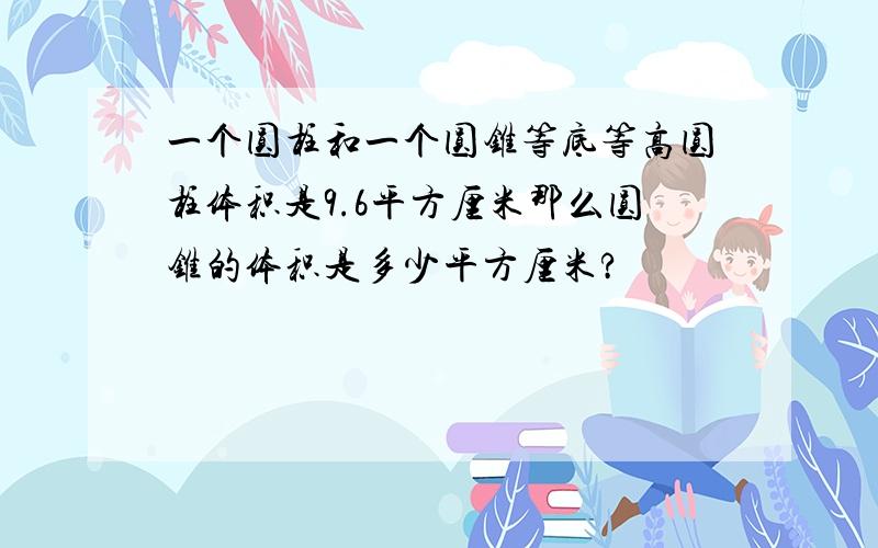 一个圆柱和一个圆锥等底等高圆柱体积是9.6平方厘米那么圆锥的体积是多少平方厘米?