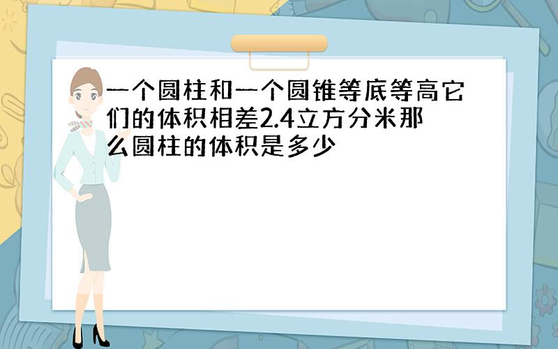 一个圆柱和一个圆锥等底等高它们的体积相差2.4立方分米那么圆柱的体积是多少