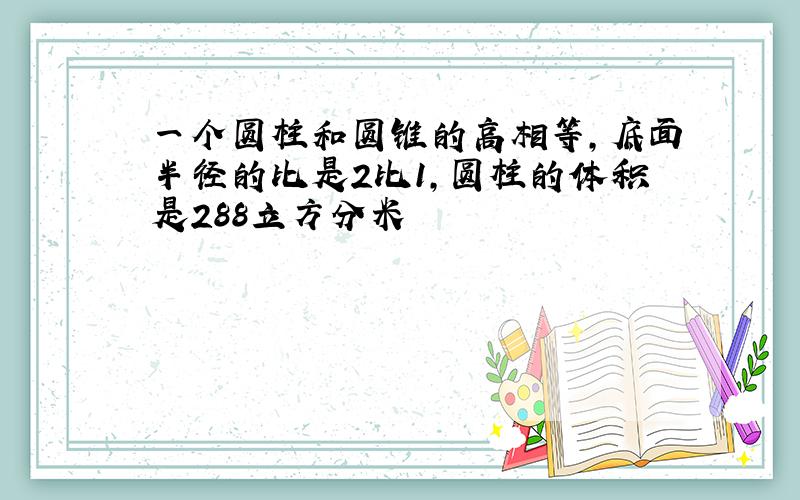 一个圆柱和圆锥的高相等,底面半径的比是2比1,圆柱的体积是288立方分米