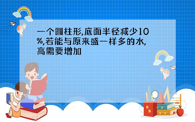 一个圆柱形,底面半径减少10%,若能与原来盛一样多的水,高需要增加