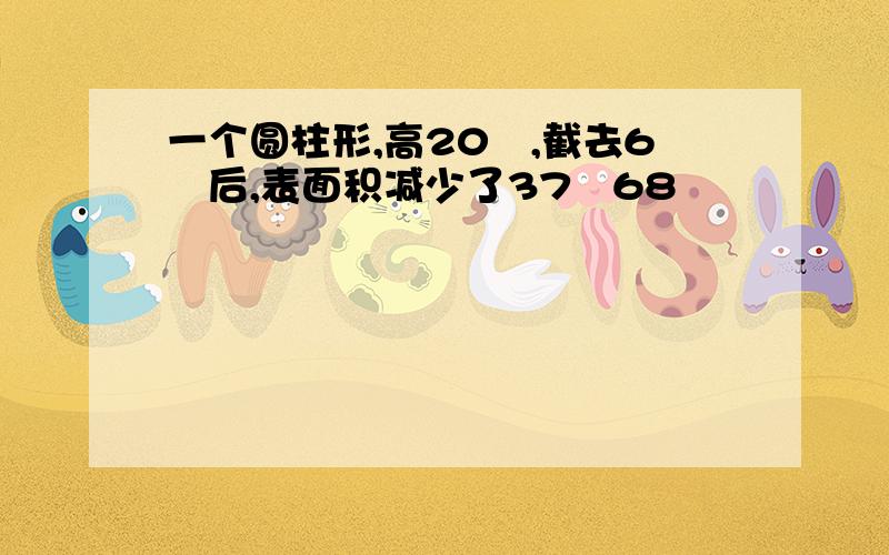 一个圆柱形,高20㎝,截去6㎝后,表面积减少了37▪68