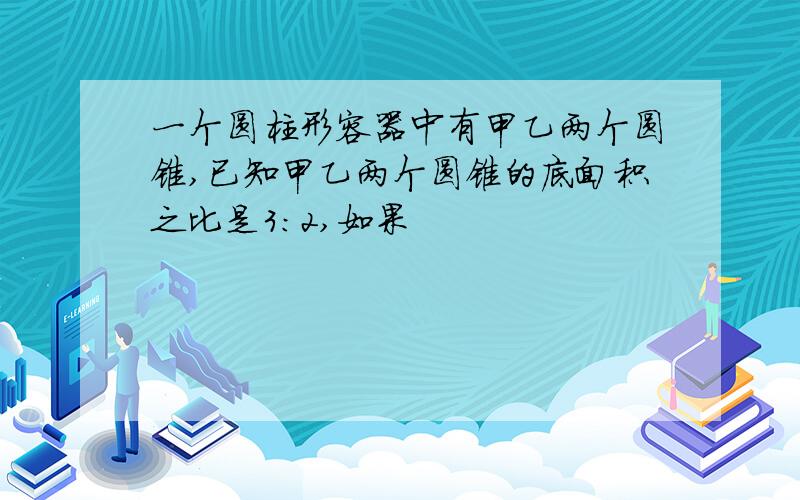 一个圆柱形容器中有甲乙两个圆锥,已知甲乙两个圆锥的底面积之比是3:2,如果