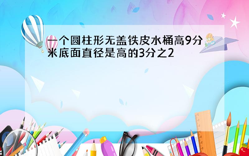 一个圆柱形无盖铁皮水桶高9分米底面直径是高的3分之2