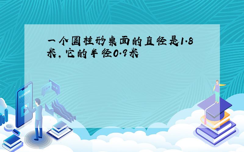 一个圆柱形桌面的直径是1.8米,它的半径0.9米