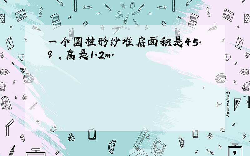 一个圆柱形沙堆底面积是45.9㎡,高是1.2m.