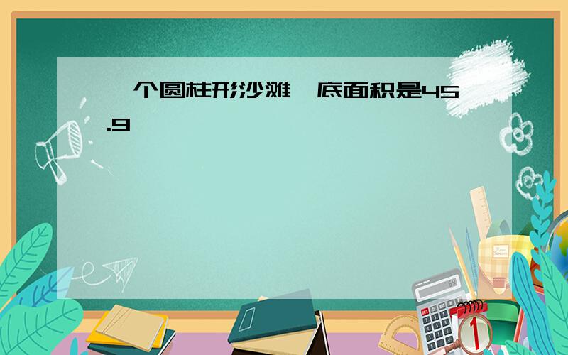 一个圆柱形沙滩,底面积是45.9