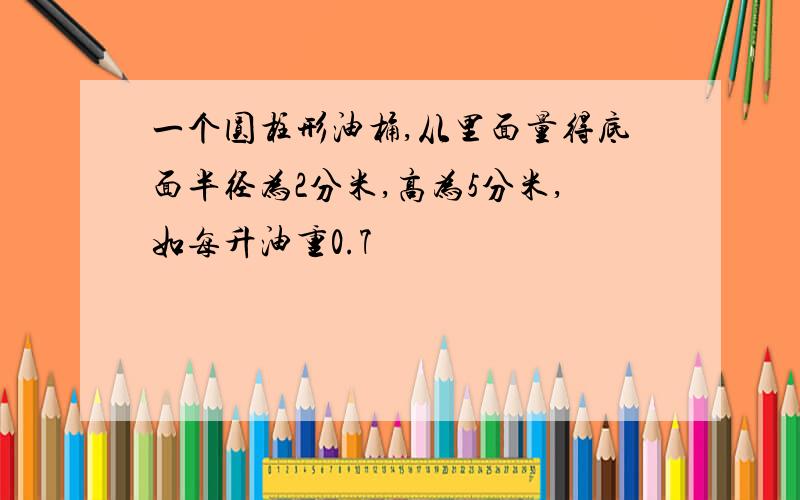 一个圆柱形油桶,从里面量得底面半径为2分米,高为5分米,如每升油重0.7