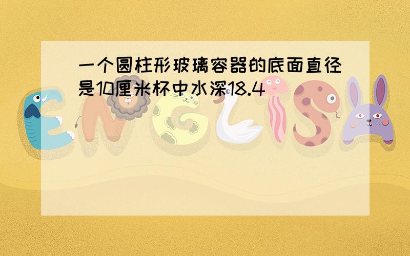 一个圆柱形玻璃容器的底面直径是10厘米杯中水深18.4