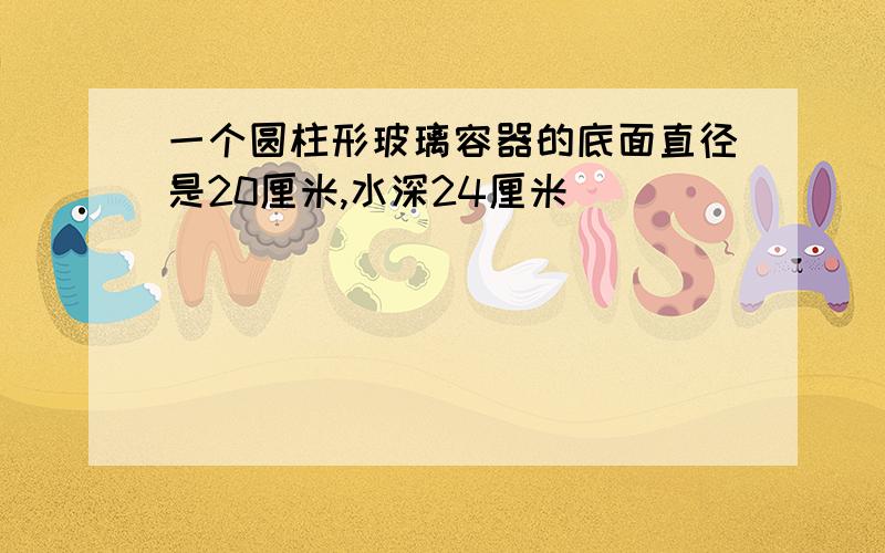 一个圆柱形玻璃容器的底面直径是20厘米,水深24厘米