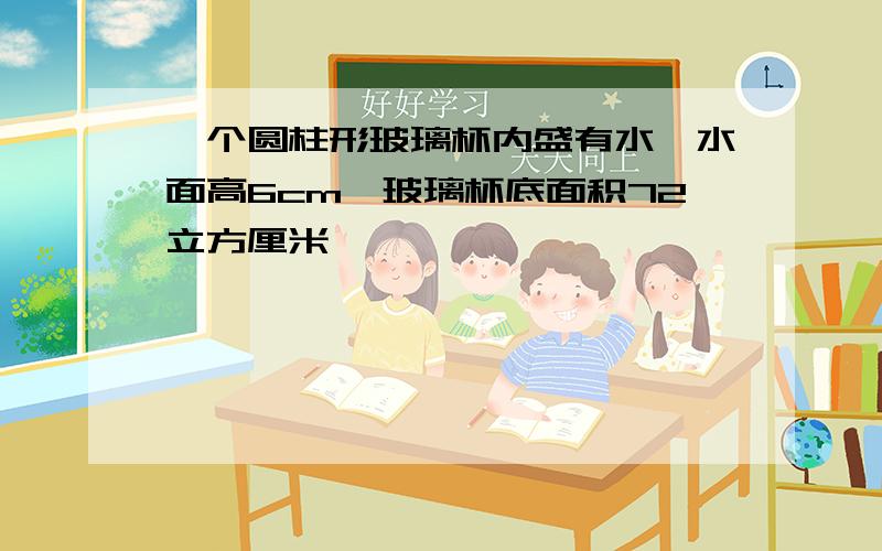 一个圆柱形玻璃杯内盛有水,水面高6cm,玻璃杯底面积72立方厘米