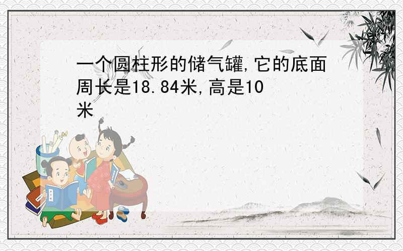 一个圆柱形的储气罐,它的底面周长是18.84米,高是10米