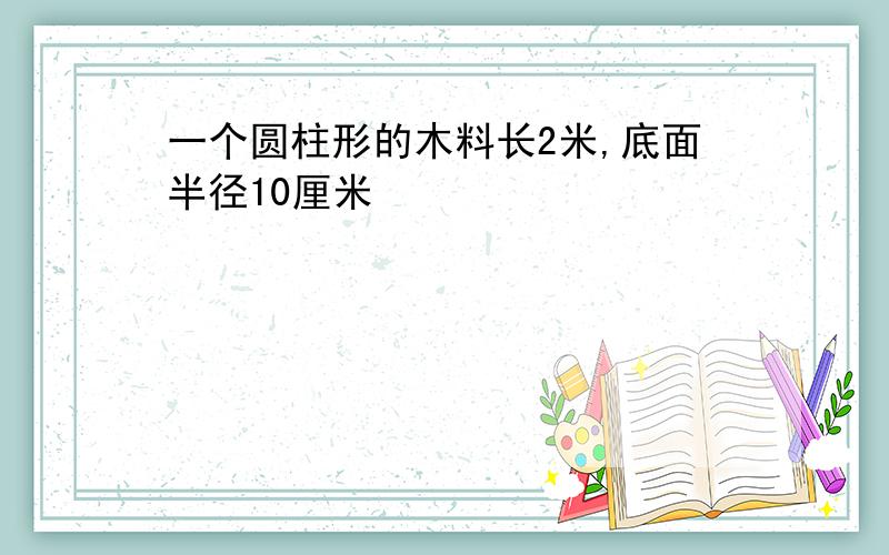 一个圆柱形的木料长2米,底面半径10厘米