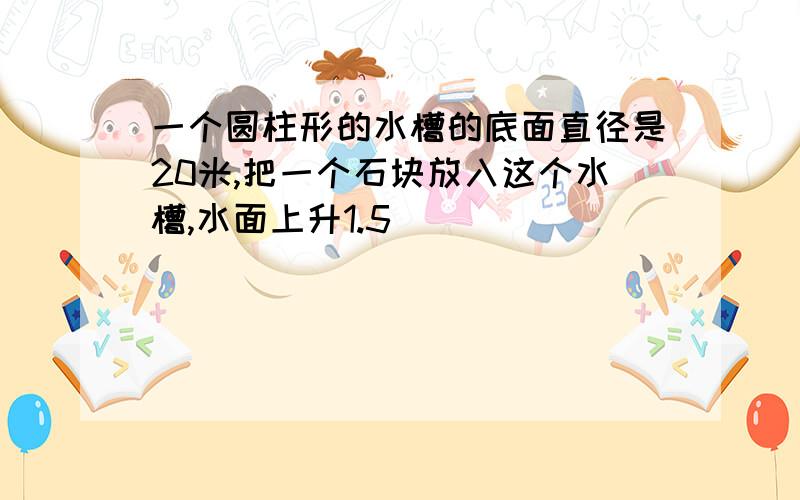 一个圆柱形的水槽的底面直径是20米,把一个石块放入这个水槽,水面上升1.5