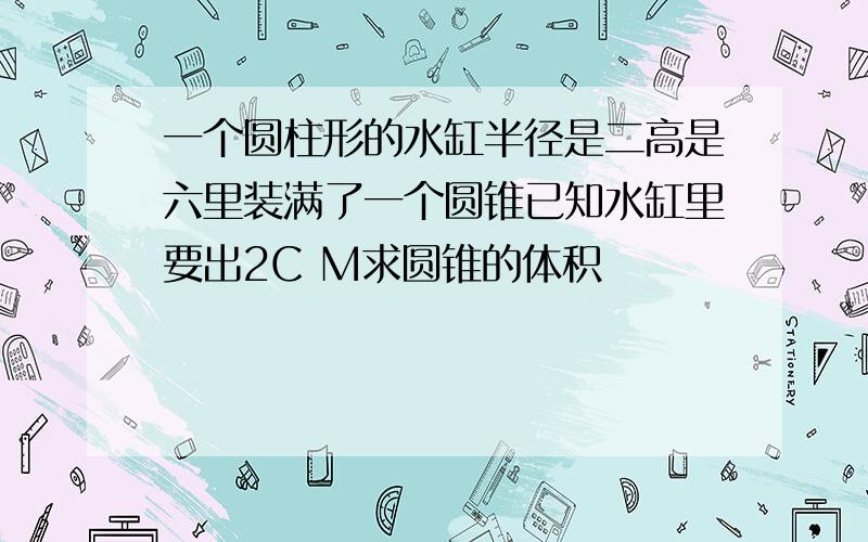 一个圆柱形的水缸半径是二高是六里装满了一个圆锥已知水缸里要出2C M求圆锥的体积