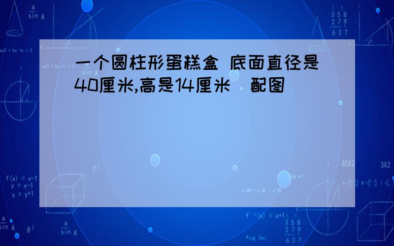 一个圆柱形蛋糕盒 底面直径是40厘米,高是14厘米(配图)