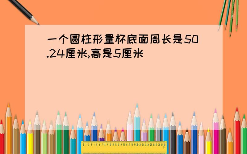 一个圆柱形量杯底面周长是50.24厘米,高是5厘米