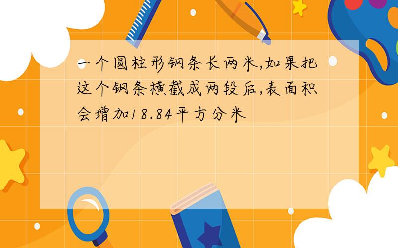 一个圆柱形钢条长两米,如果把这个钢条横截成两段后,表面积会增加18.84平方分米