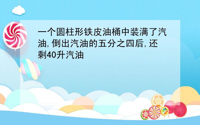 一个圆柱形铁皮油桶中装满了汽油,倒出汽油的五分之四后,还剩40升汽油