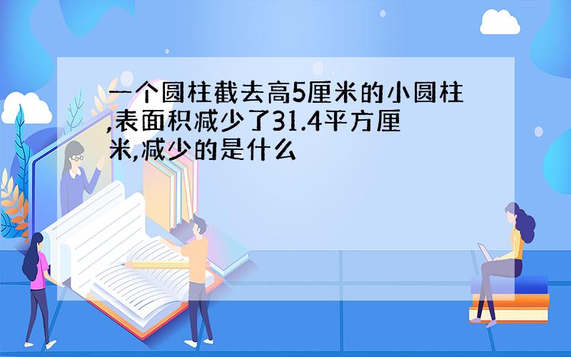 一个圆柱截去高5厘米的小圆柱,表面积减少了31.4平方厘米,减少的是什么