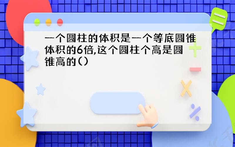 一个圆柱的体积是一个等底圆锥体积的6倍,这个圆柱个高是圆锥高的()