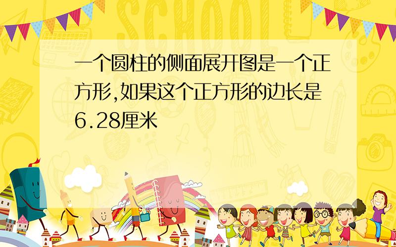 一个圆柱的侧面展开图是一个正方形,如果这个正方形的边长是6.28厘米