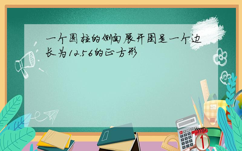 一个圆柱的侧面展开图是一个边长为12.56的正方形