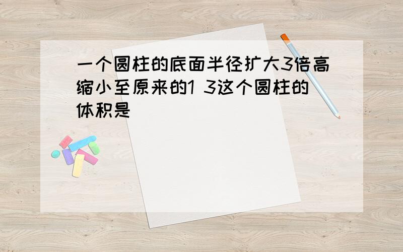 一个圆柱的底面半径扩大3倍高缩小至原来的1 3这个圆柱的体积是