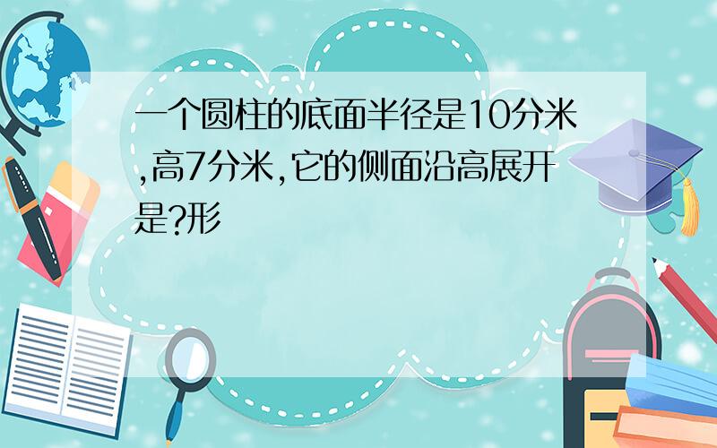 一个圆柱的底面半径是10分米,高7分米,它的侧面沿高展开是?形