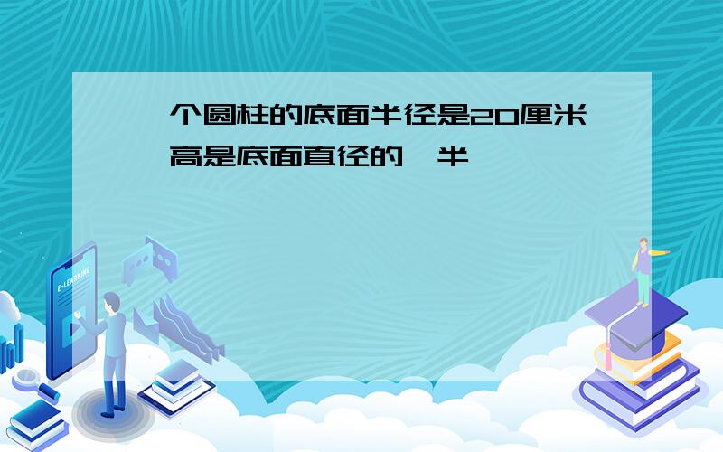 一个圆柱的底面半径是20厘米,高是底面直径的一半