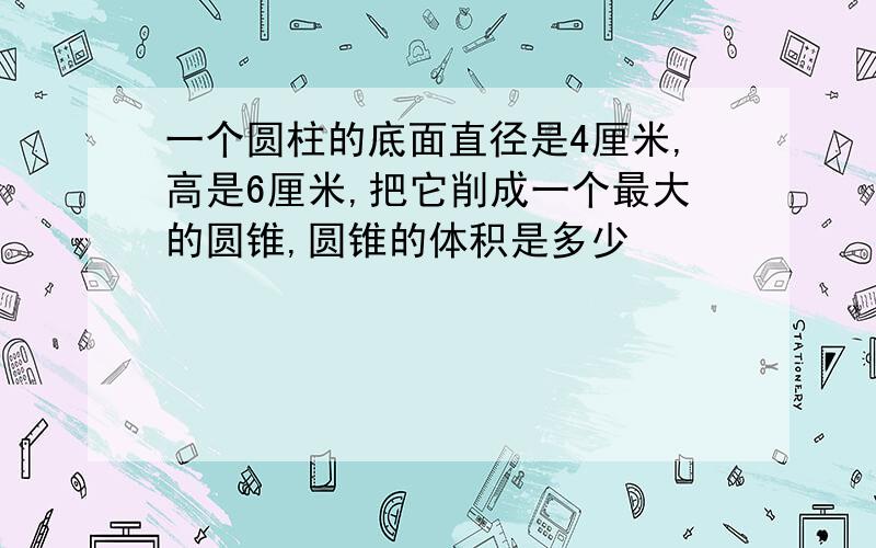 一个圆柱的底面直径是4厘米,高是6厘米,把它削成一个最大的圆锥,圆锥的体积是多少