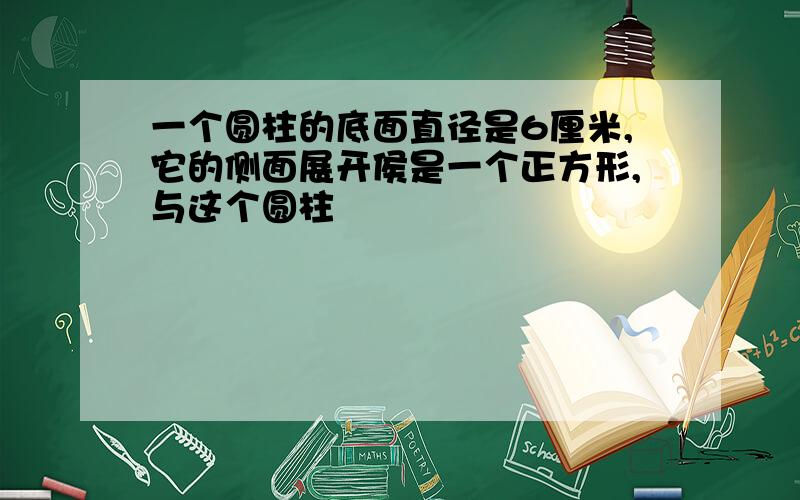 一个圆柱的底面直径是6厘米,它的侧面展开侯是一个正方形,与这个圆柱