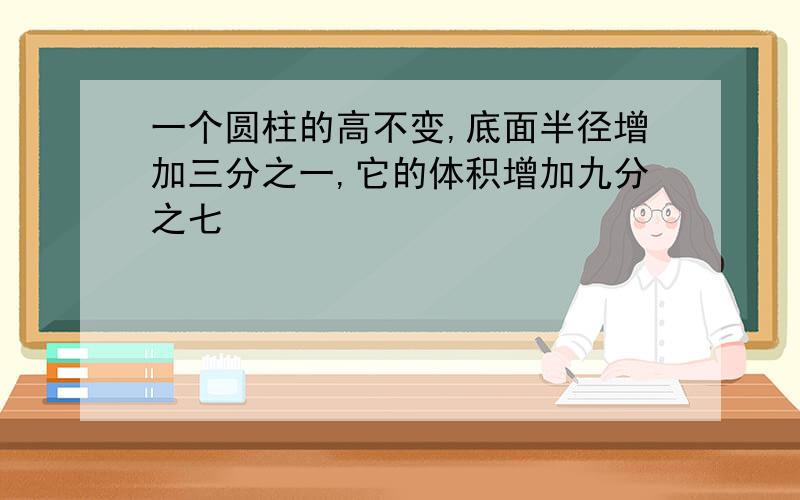 一个圆柱的高不变,底面半径增加三分之一,它的体积增加九分之七