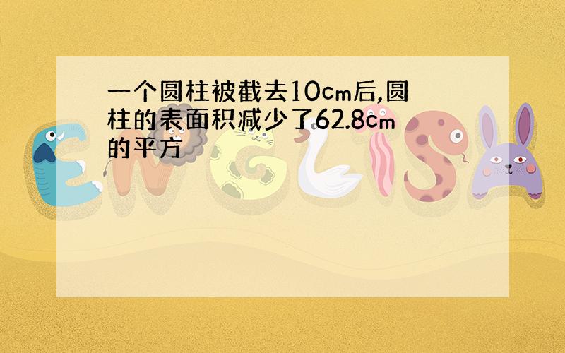 一个圆柱被截去10cm后,圆柱的表面积减少了62.8cm的平方