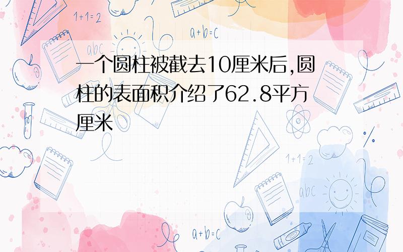 一个圆柱被截去10厘米后,圆柱的表面积介绍了62.8平方厘米