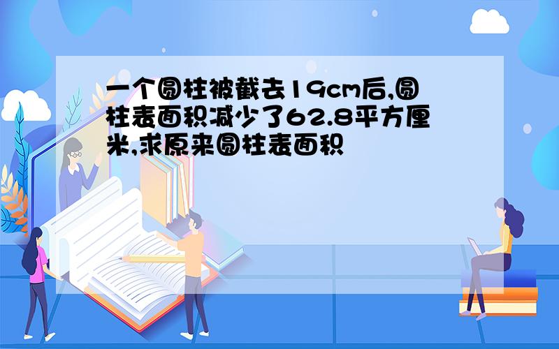 一个圆柱被截去19cm后,圆柱表面积减少了62.8平方厘米,求原来圆柱表面积