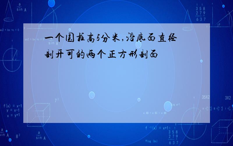 一个圆柱高5分米,沿底面直径剖开可的两个正方形剖面