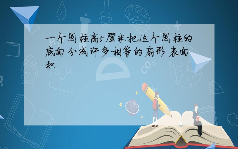 一个圆柱高5厘米把这个圆柱的底面分成许多相等的扇形 表面积