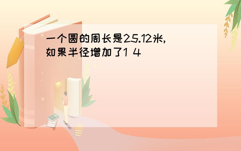 一个圆的周长是25.12米,如果半径增加了1 4