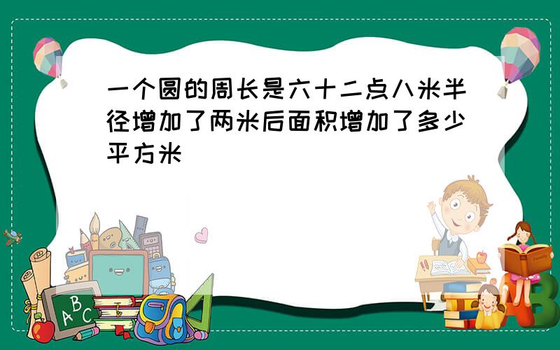 一个圆的周长是六十二点八米半径增加了两米后面积增加了多少平方米