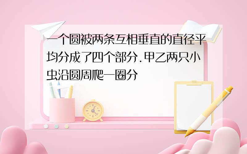 一个圆被两条互相垂直的直径平均分成了四个部分.甲乙两只小虫沿圆周爬一圈分