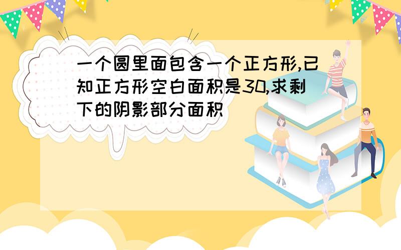 一个圆里面包含一个正方形,已知正方形空白面积是30,求剩下的阴影部分面积