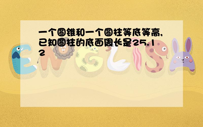 一个圆锥和一个圆柱等底等高,已知圆柱的底面周长是25.12