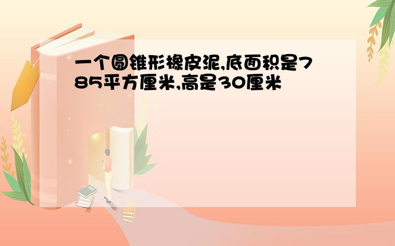 一个圆锥形橡皮泥,底面积是785平方厘米,高是30厘米