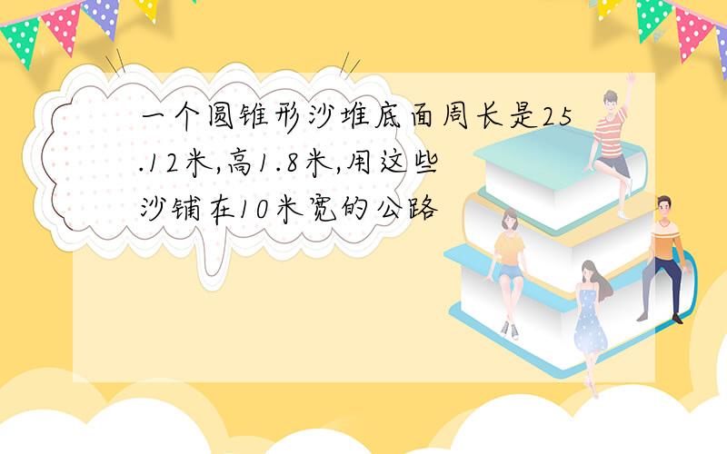 一个圆锥形沙堆底面周长是25.12米,高1.8米,用这些沙铺在10米宽的公路