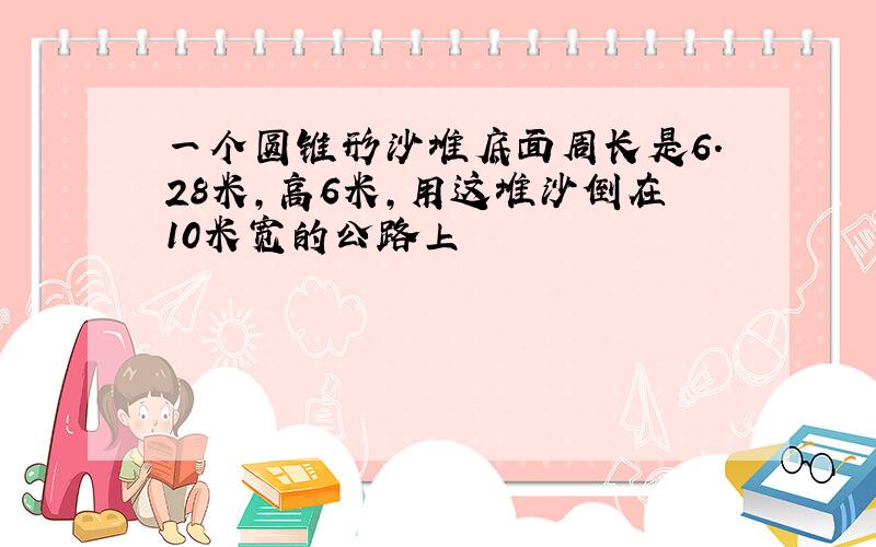 一个圆锥形沙堆底面周长是6.28米,高6米,用这堆沙倒在10米宽的公路上