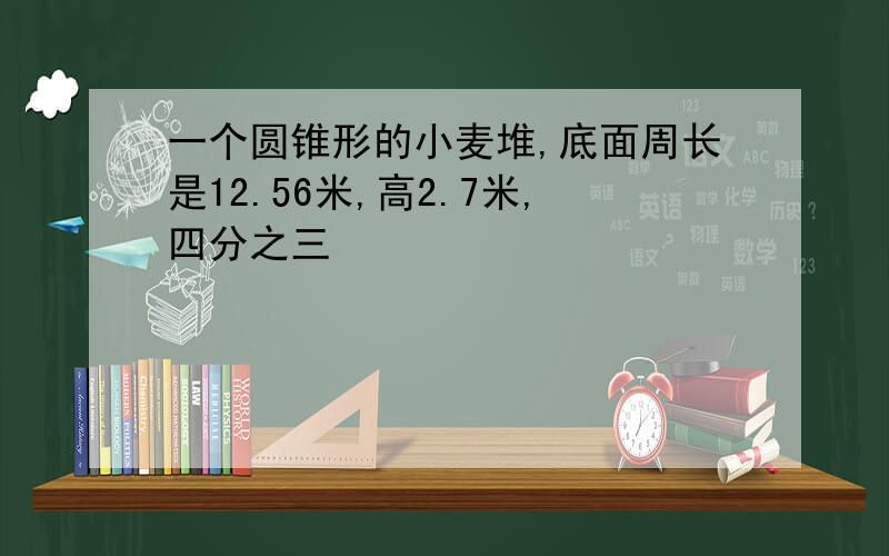 一个圆锥形的小麦堆,底面周长是12.56米,高2.7米,四分之三