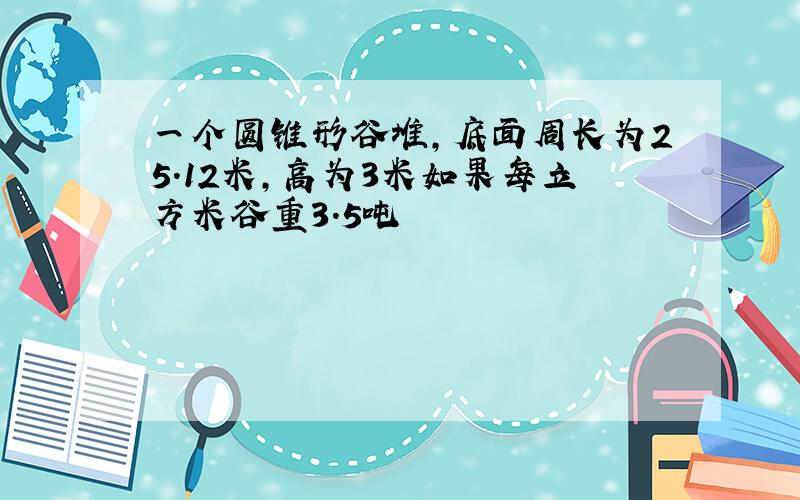 一个圆锥形谷堆,底面周长为25.12米,高为3米如果每立方米谷重3.5吨